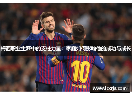 梅西职业生涯中的支柱力量：家庭如何影响他的成功与成长