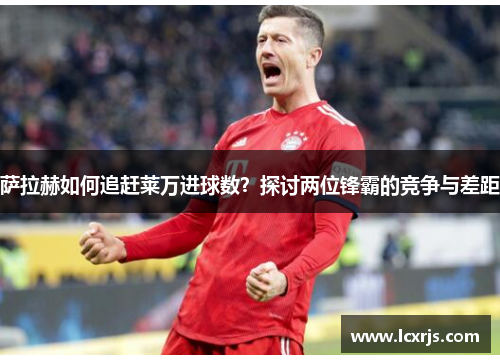 萨拉赫如何追赶莱万进球数?探讨两位锋霸的竞争与差距 萨拉赫如何追赶莱万进球数?探讨两位锋霸的竞争与差距